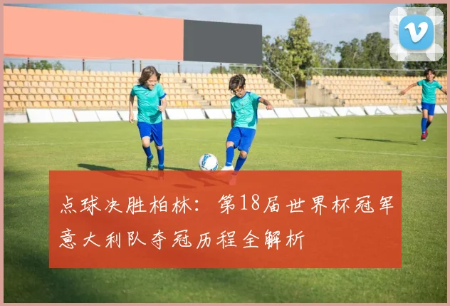 点球决胜柏林:第18届世界杯冠军意大利队夺冠历程全解析