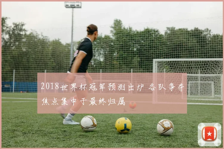 2018世界杯冠军预测出炉 各队争夺焦点集中于最终归属