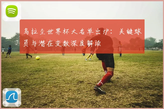乌拉圭世界杯大名单出炉：关键球员与潜在变数深度解读