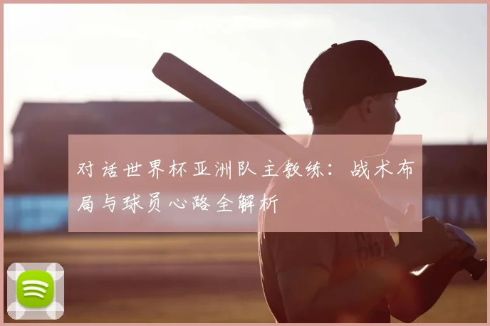 对话世界杯亚洲队主教练：战术布局与球员心路全解析