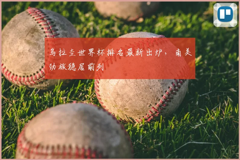 乌拉圭世界杯排名最新出炉,南美劲旅稳居前列