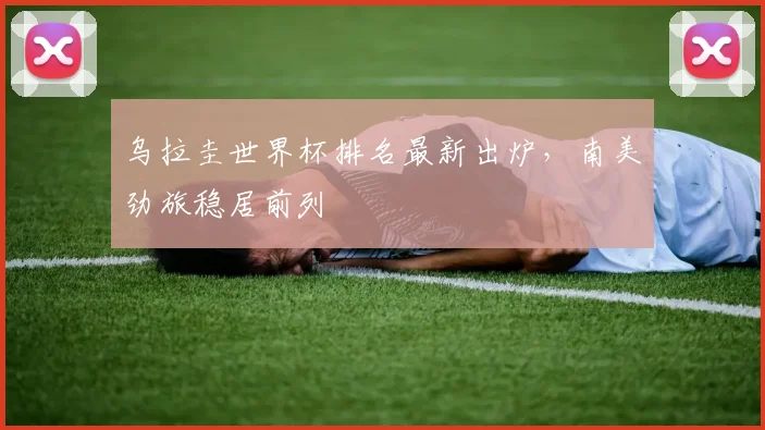 乌拉圭世界杯排名最新出炉，南美劲旅稳居前列